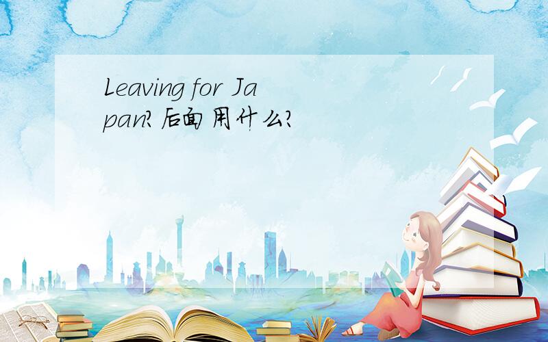 Leaving for Japan?后面用什么?