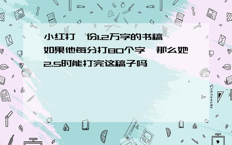 小红打一份1.2万字的书稿,如果他每分打80个字,那么她2.5时能打完这稿子吗