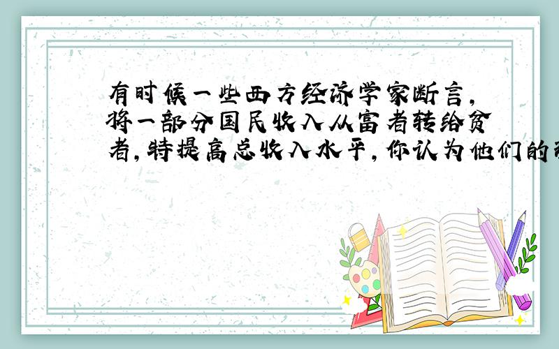 有时候一些西方经济学家断言,将一部分国民收入从富者转给贫者,特提高总收入水平,你认为他们的理由是什么?