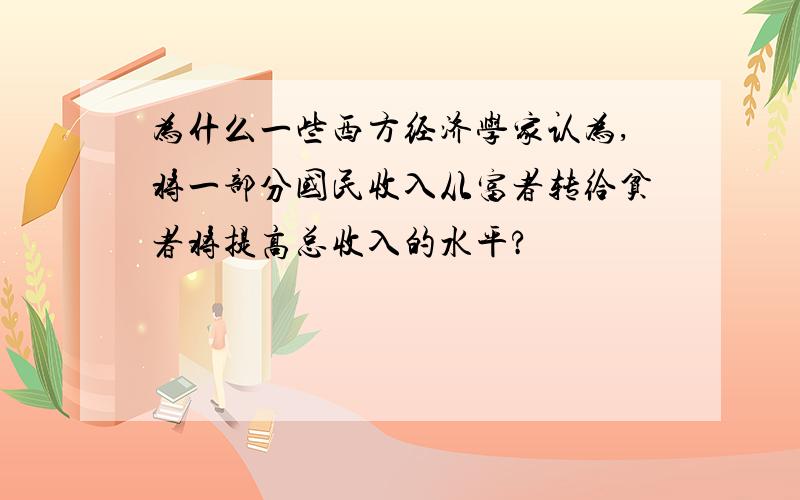 为什么一些西方经济学家认为,将一部分国民收入从富者转给贫者将提高总收入的水平?