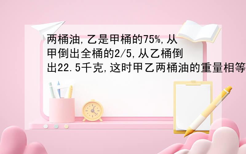 两桶油,乙是甲桶的75%,从甲倒出全桶的2/5,从乙桶倒出22.5千克,这时甲乙两桶油的重量相等,甲桶多少千克