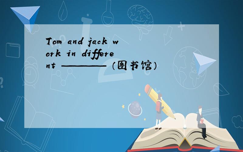 Tom and jack work in different ———— （图书馆）