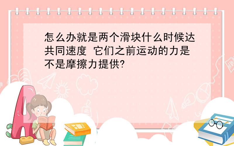 怎么办就是两个滑块什么时候达共同速度 它们之前运动的力是不是摩擦力提供?