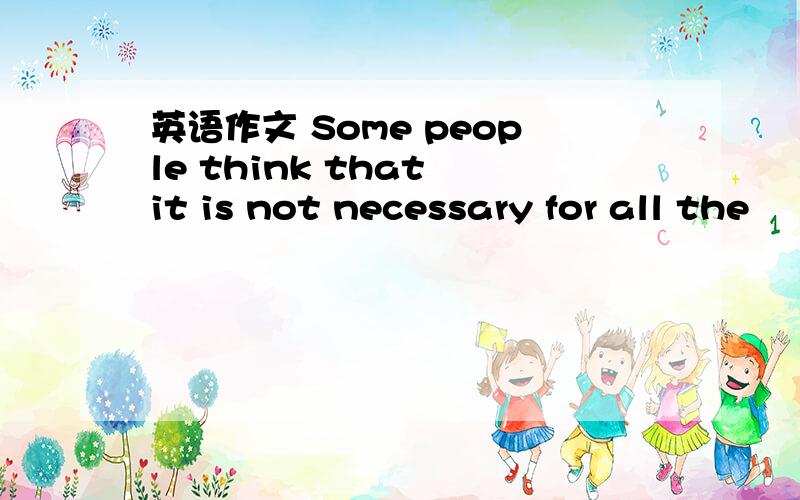 英语作文 Some people think that it is not necessary for all the