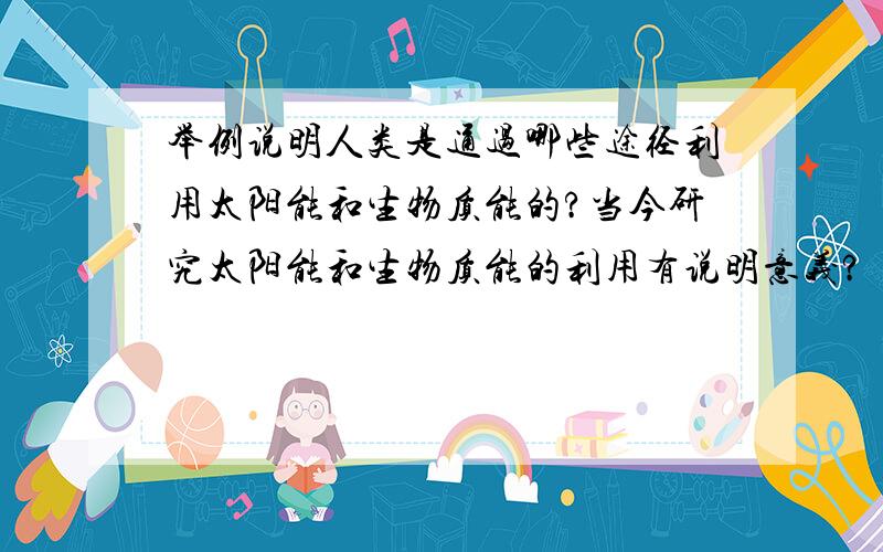 举例说明人类是通过哪些途径利用太阳能和生物质能的?当今研究太阳能和生物质能的利用有说明意义?