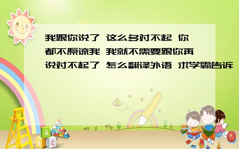 我跟你说了 这么多对不起 你都不原谅我 我就不需要跟你再说对不起了 怎么翻译外语 求学霸告诉