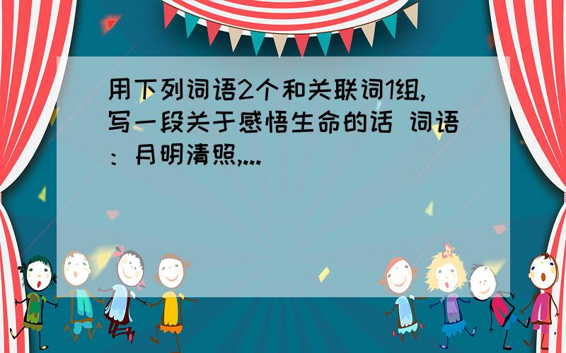 用下列词语2个和关联词1组,写一段关于感悟生命的话 词语：月明清照,...