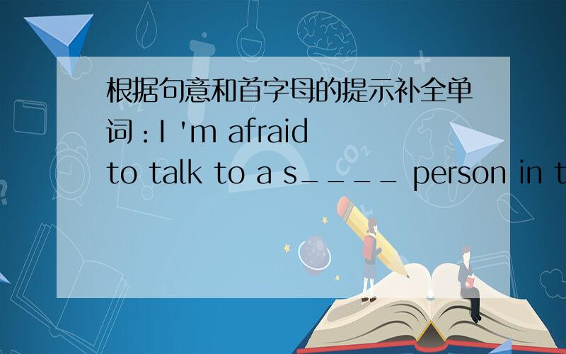 根据句意和首字母的提示补全单词：I 'm afraid to talk to a s____ person in the