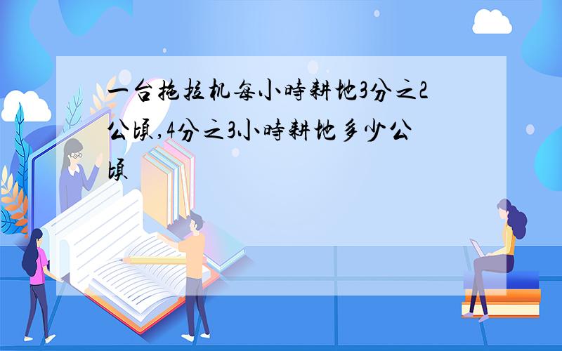 一台拖拉机每小时耕地3分之2公顷,4分之3小时耕地多少公顷