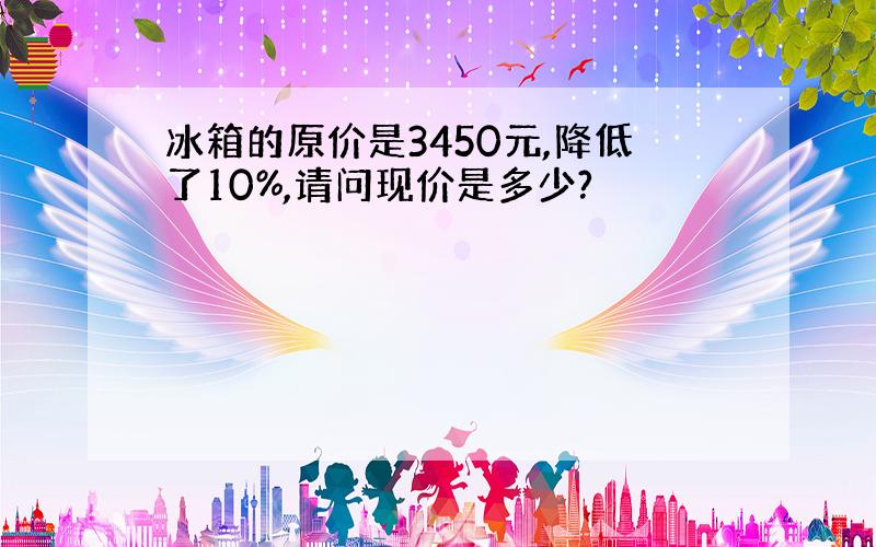 冰箱的原价是3450元,降低了10%,请问现价是多少?