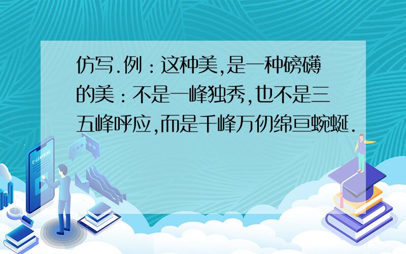 仿写.例：这种美,是一种磅礴的美：不是一峰独秀,也不是三五峰呼应,而是千峰万仞绵亘蜿蜒.