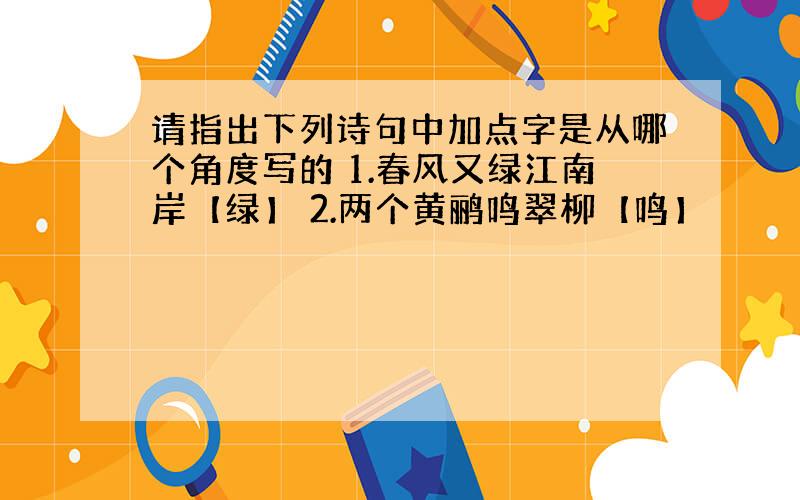 请指出下列诗句中加点字是从哪个角度写的 1.春风又绿江南岸【绿】 2.两个黄鹂鸣翠柳【鸣】