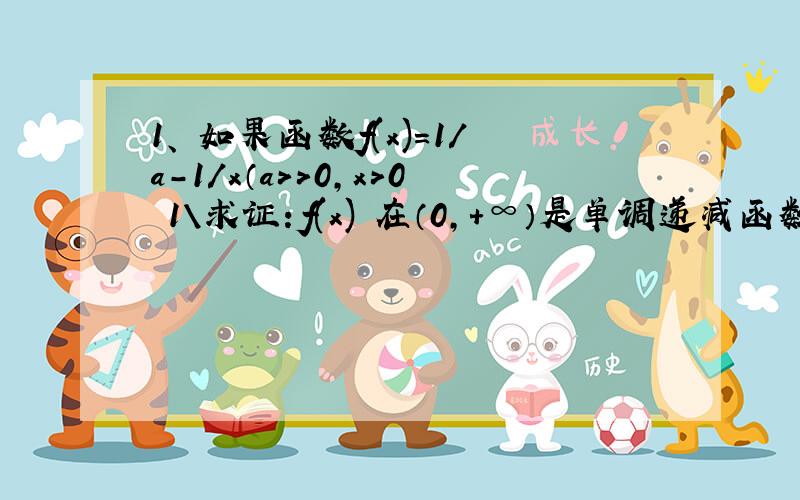 1、 如果函数f(x)=1／a－1／x（a＞＞0,x＞0 1\求证：f(x) 在（0,＋∞）是单调递减函数； 2、若f