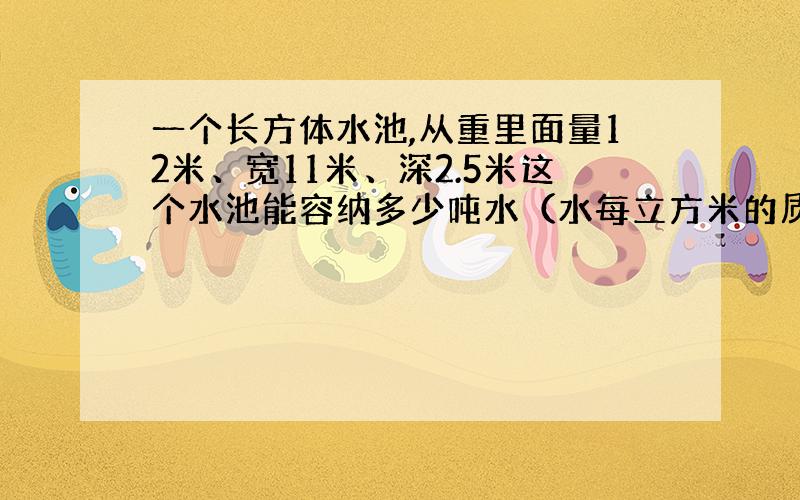 一个长方体水池,从重里面量12米、宽11米、深2.5米这个水池能容纳多少吨水（水每立方米的质量为1吨）