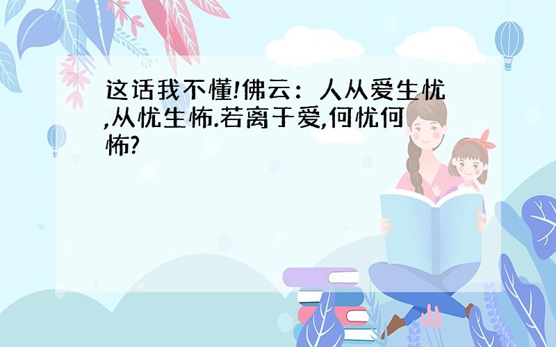 这话我不懂!佛云：人从爱生忧,从忧生怖.若离于爱,何忧何怖?