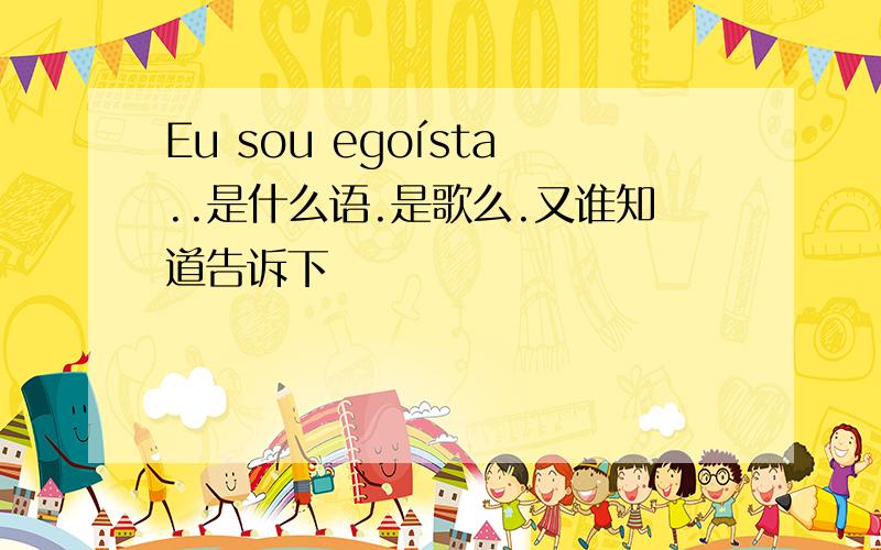 Eu sou egoísta..是什么语.是歌么.又谁知道告诉下