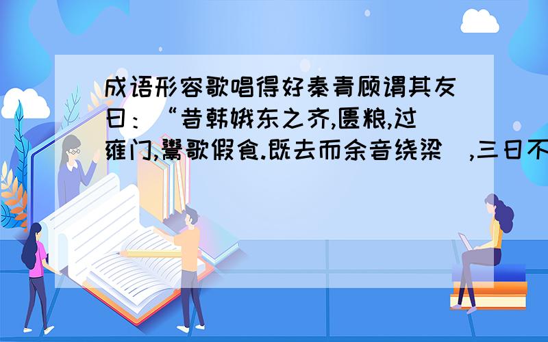 成语形容歌唱得好秦青顾谓其友曰：“昔韩娥东之齐,匮粮,过雍门,鬻歌假食.既去而余音绕梁欐,三日不绝,左右以其人弗去.过逆