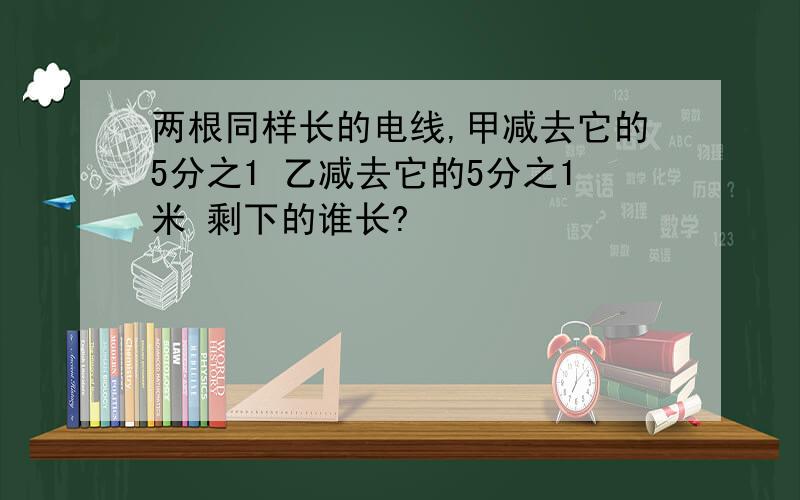 两根同样长的电线,甲减去它的5分之1 乙减去它的5分之1米 剩下的谁长?