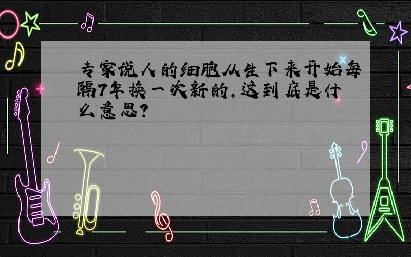 专家说人的细胞从生下来开始每隔7年换一次新的,这到底是什么意思?