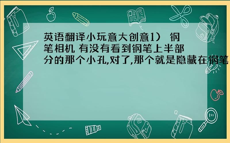 英语翻译小玩意大创意1） 钢笔相机 有没有看到钢笔上半部分的那个小孔,对了,那个就是隐藏在钢笔中的数码相机.有了这种相机