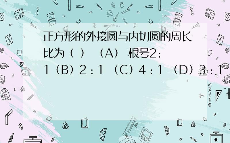 正方形的外接圆与内切圆的周长比为（ ） （A） 根号2:1（B）2：1 （C）4：1 （D）3：1