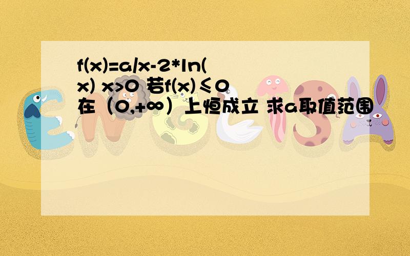 f(x)=a/x-2*ln(x) x>0 若f(x)≤0在（0,+∞）上恒成立 求a取值范围