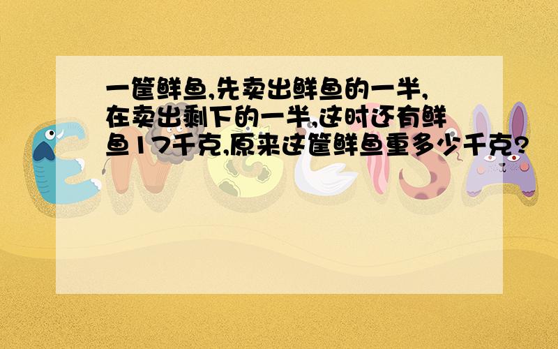 一筐鲜鱼,先卖出鲜鱼的一半,在卖出剩下的一半,这时还有鲜鱼17千克,原来这筐鲜鱼重多少千克?