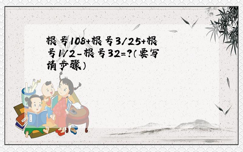 根号108+根号3/25+根号1/2-根号32=?（要写请步骤）