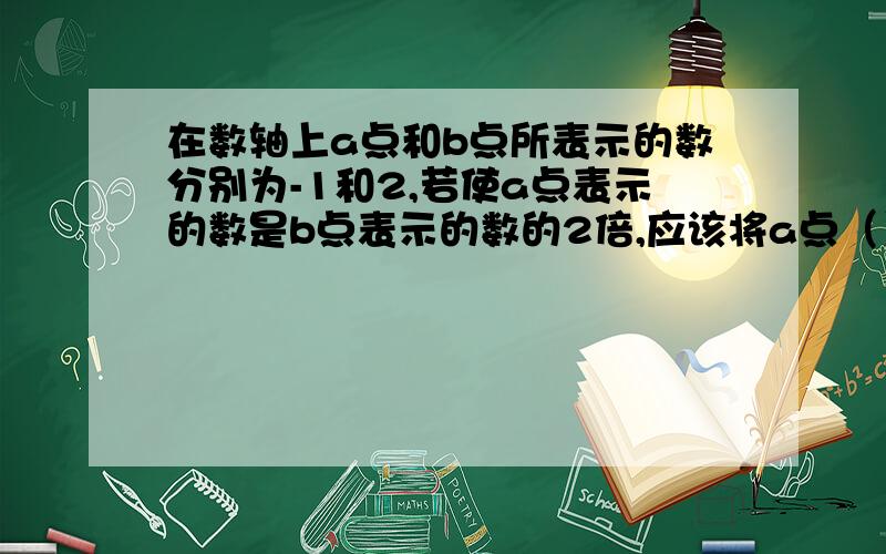 在数轴上a点和b点所表示的数分别为-1和2,若使a点表示的数是b点表示的数的2倍,应该将a点（）