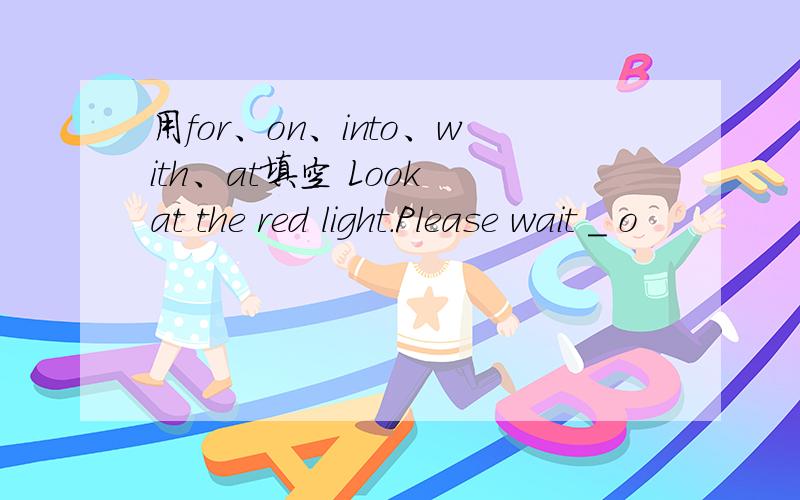 用for、on、into、with、at填空 Look at the red light.Please wait _ o