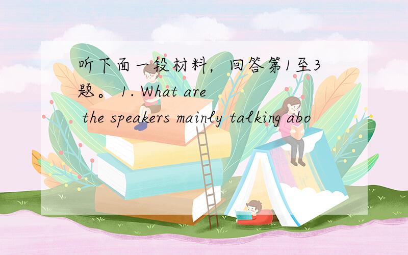 听下面一段材料，回答第1至3题。 1. What are the speakers mainly talking abo