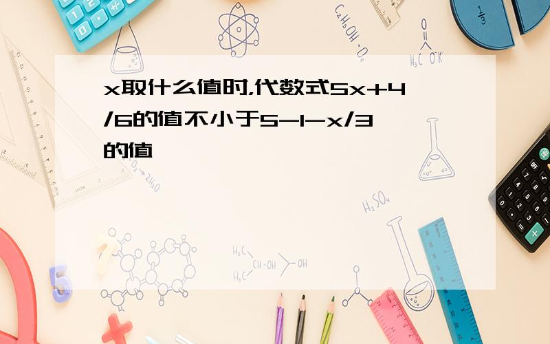 x取什么值时，代数式5x+4/6的值不小于5-1-x/3的值