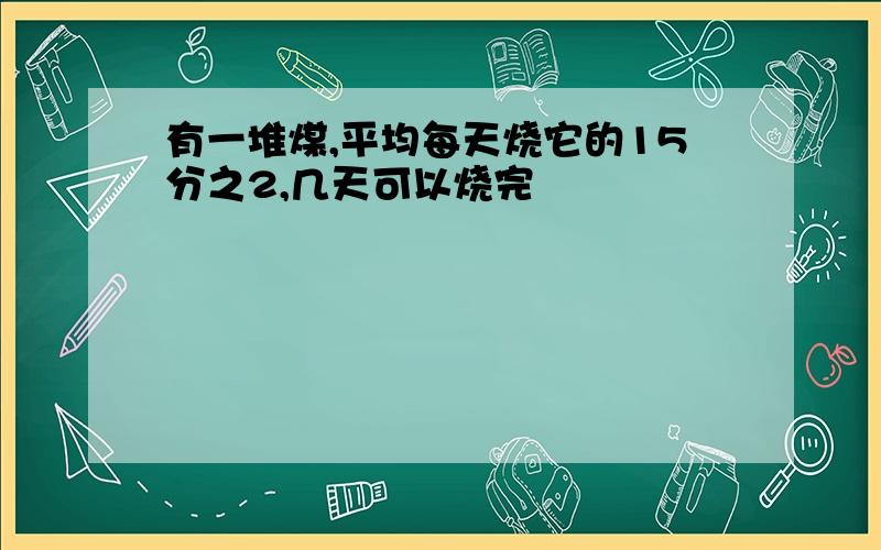 有一堆煤,平均每天烧它的15分之2,几天可以烧完