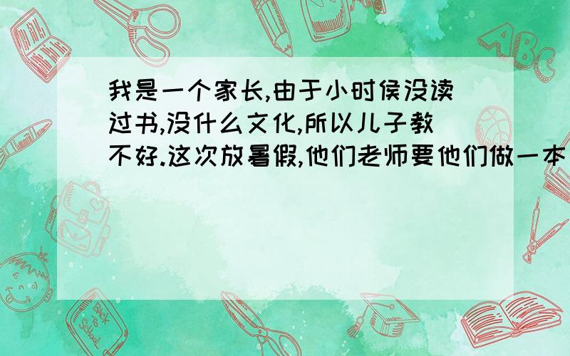 我是一个家长,由于小时侯没读过书,没什么文化,所以儿子教不好.这次放暑假,他们老师要他们做一本口算心算速算天天练.因为要