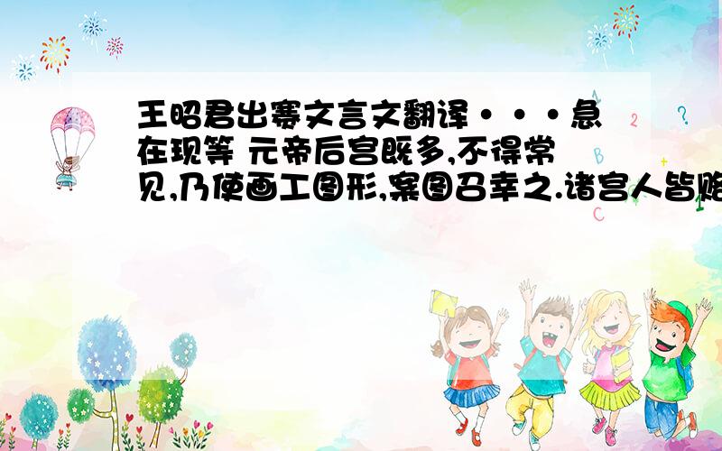 王昭君出赛文言文翻译···急在现等 元帝后宫既多,不得常见,乃使画工图形,案图召幸之.诸宫人皆赂画工