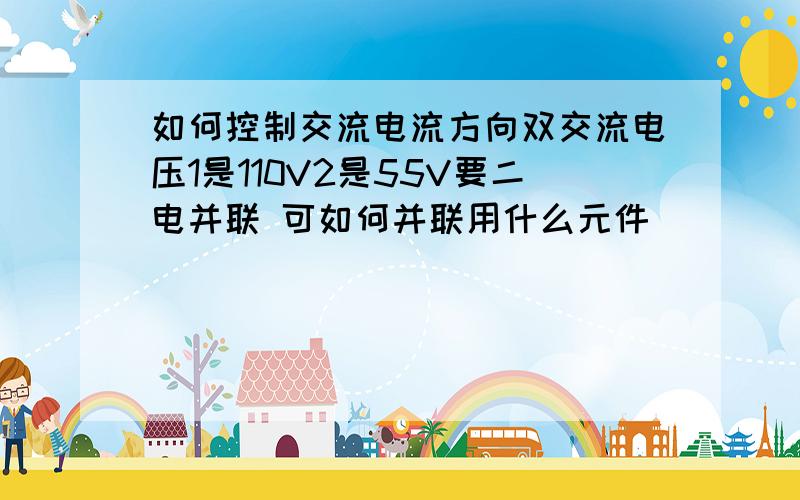 如何控制交流电流方向双交流电压1是110V2是55V要二电并联 可如何并联用什么元件