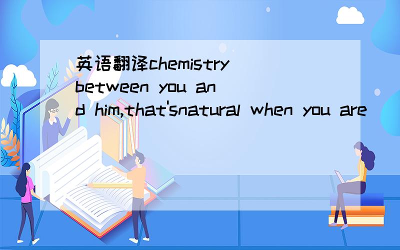 英语翻译chemistry between you and him,that'snatural when you are