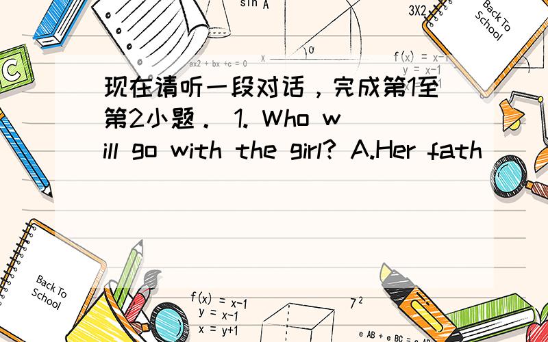 现在请听一段对话，完成第1至第2小题。 1. Who will go with the girl? A.Her fath