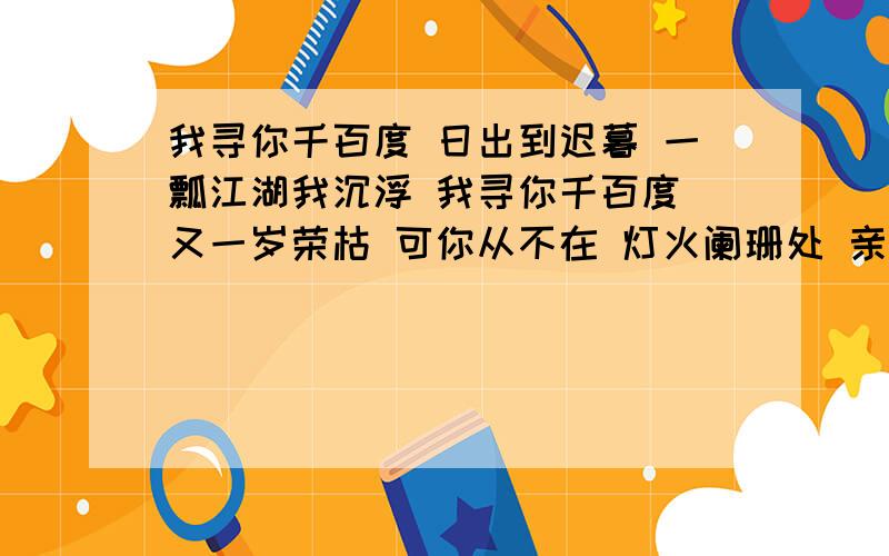 我寻你千百度 日出到迟暮 一瓢江湖我沉浮 我寻你千百度 又一岁荣枯 可你从不在 灯火阑珊处 亲们,