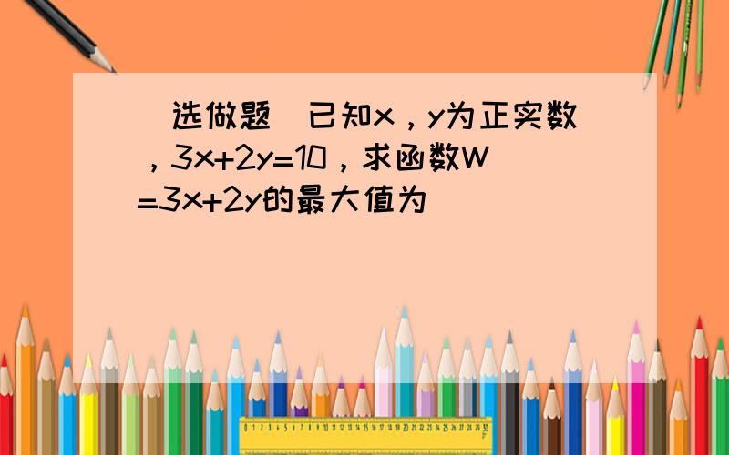 （选做题）已知x，y为正实数，3x+2y=10，求函数W=3x+2y的最大值为 ___ ．