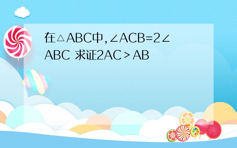 在△ABC中,∠ACB=2∠ABC 求证2AC＞AB