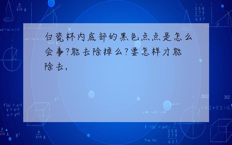 白瓷杯内底部的黑色点点是怎么会事?能去除掉么?要怎样才能除去,