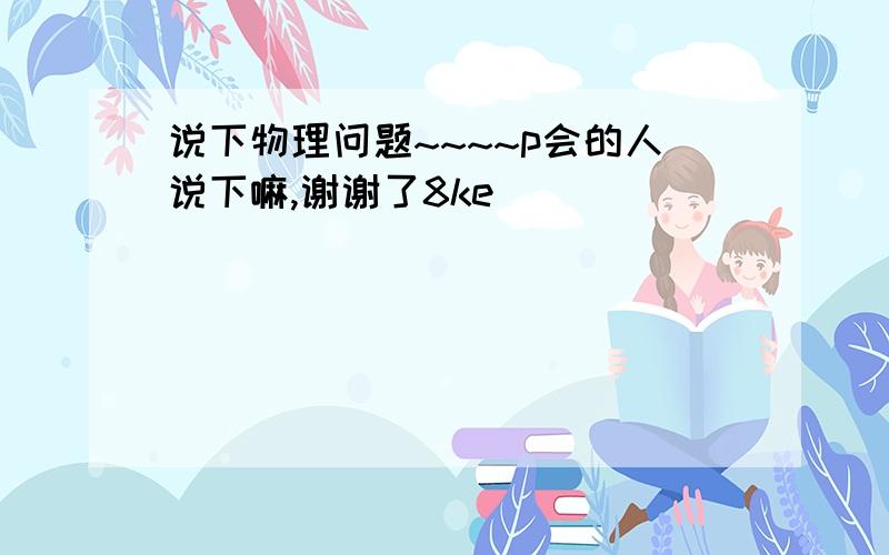 说下物理问题~~~~p会的人说下嘛,谢谢了8ke