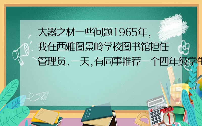 大器之材一些问题1965年,我在西雅图景岭学校图书馆担任管理员.一天,有同事推荐一个四年级学生来图书馆帮忙,并说这个孩子