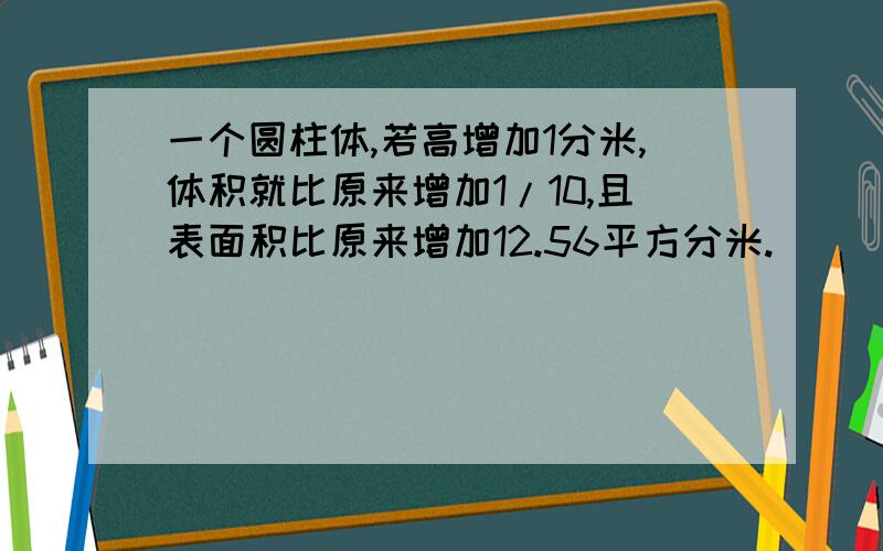 一个圆柱体,若高增加1分米,体积就比原来增加1/10,且表面积比原来增加12.56平方分米.