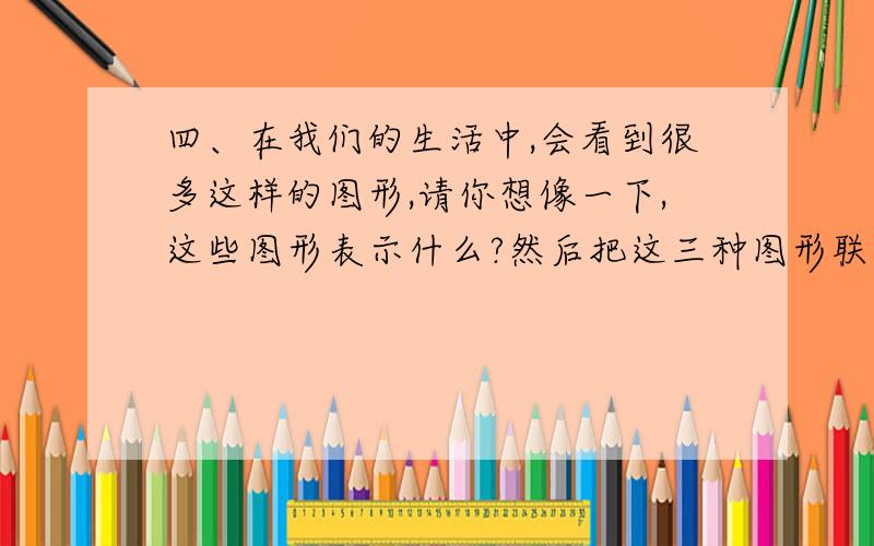 四、在我们的生活中,会看到很多这样的图形,请你想像一下,这些图形表示什么?然后把这三种图形联系起来想象,写一段话.