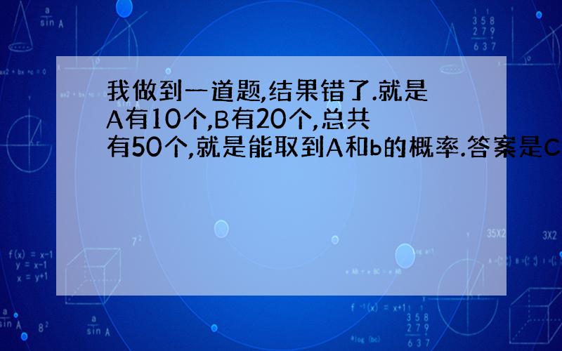 我做到一道题,结果错了.就是A有10个,B有20个,总共有50个,就是能取到A和b的概率.答案是C10.1C20.1/C