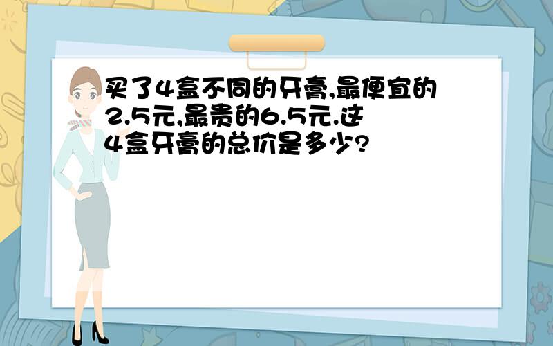 买了4盒不同的牙膏,最便宜的2.5元,最贵的6.5元.这4盒牙膏的总价是多少?