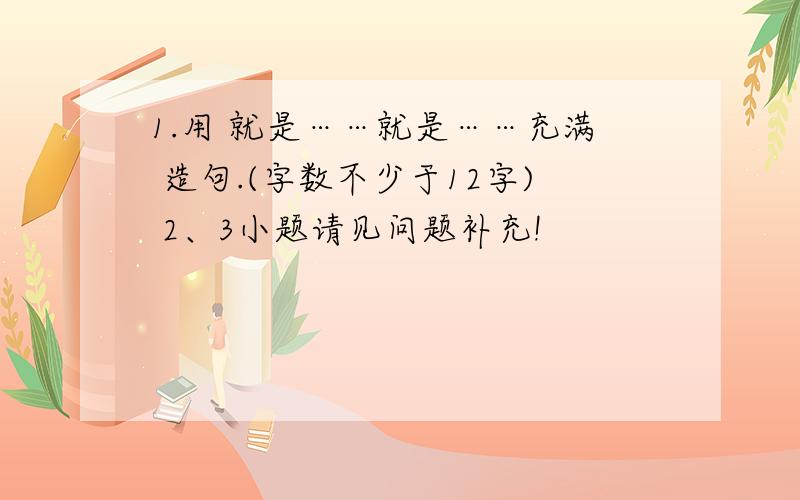 1.用 就是……就是……充满 造句.(字数不少于12字) 2、3小题请见问题补充!