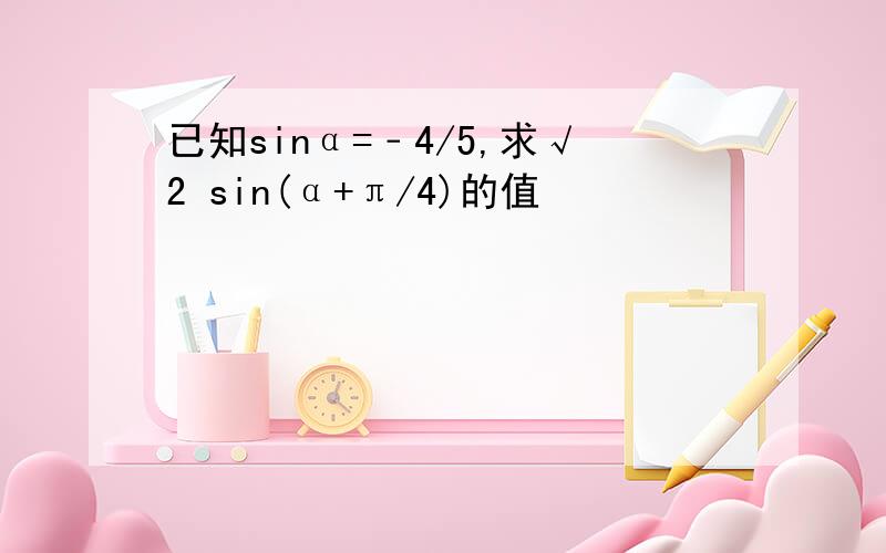 已知sinα=﹣4/5,求√2 sin(α+π/4)的值